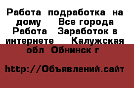 Работа (подработка) на дому   - Все города Работа » Заработок в интернете   . Калужская обл.,Обнинск г.